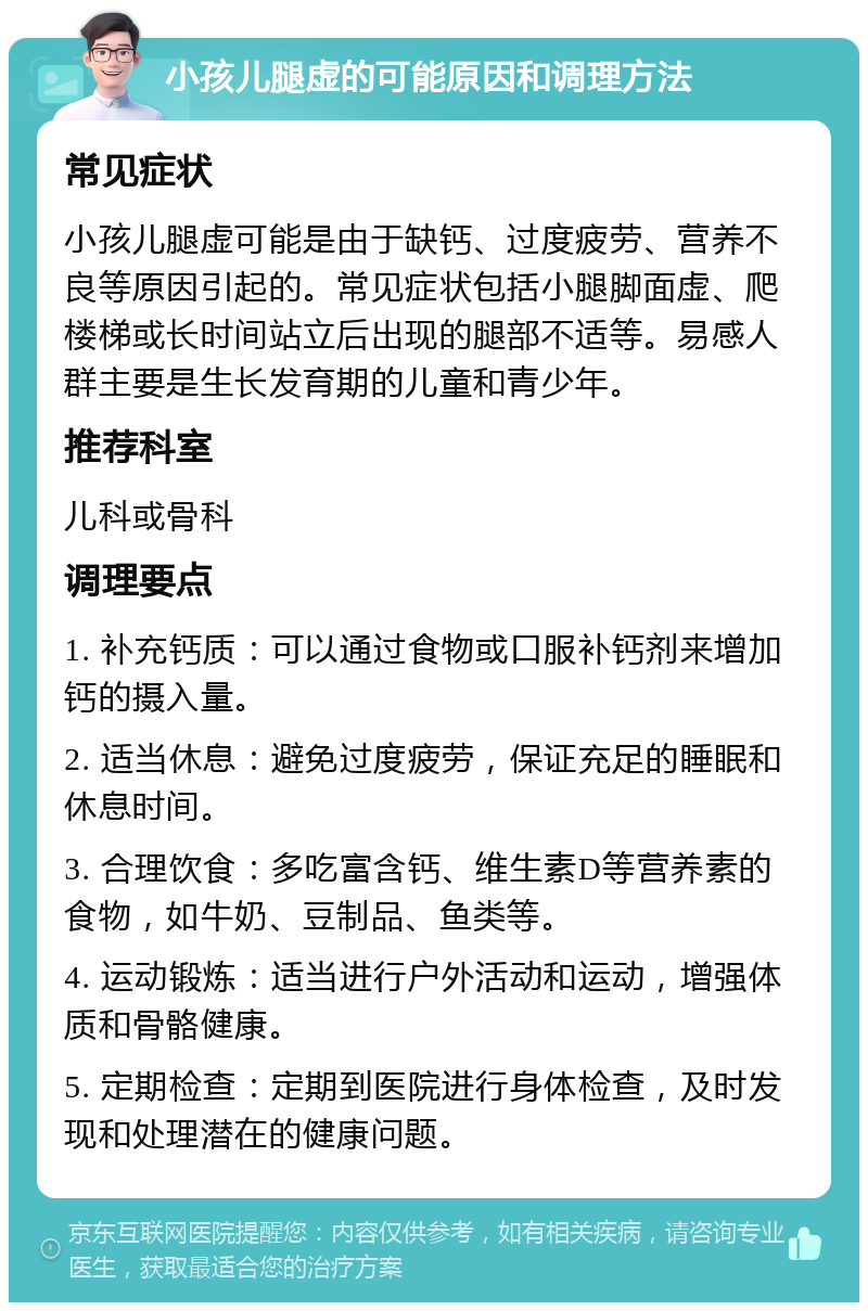 小孩儿腿虚的可能原因和调理方法 常见症状 小孩儿腿虚可能是由于缺钙、过度疲劳、营养不良等原因引起的。常见症状包括小腿脚面虚、爬楼梯或长时间站立后出现的腿部不适等。易感人群主要是生长发育期的儿童和青少年。 推荐科室 儿科或骨科 调理要点 1. 补充钙质：可以通过食物或口服补钙剂来增加钙的摄入量。 2. 适当休息：避免过度疲劳，保证充足的睡眠和休息时间。 3. 合理饮食：多吃富含钙、维生素D等营养素的食物，如牛奶、豆制品、鱼类等。 4. 运动锻炼：适当进行户外活动和运动，增强体质和骨骼健康。 5. 定期检查：定期到医院进行身体检查，及时发现和处理潜在的健康问题。