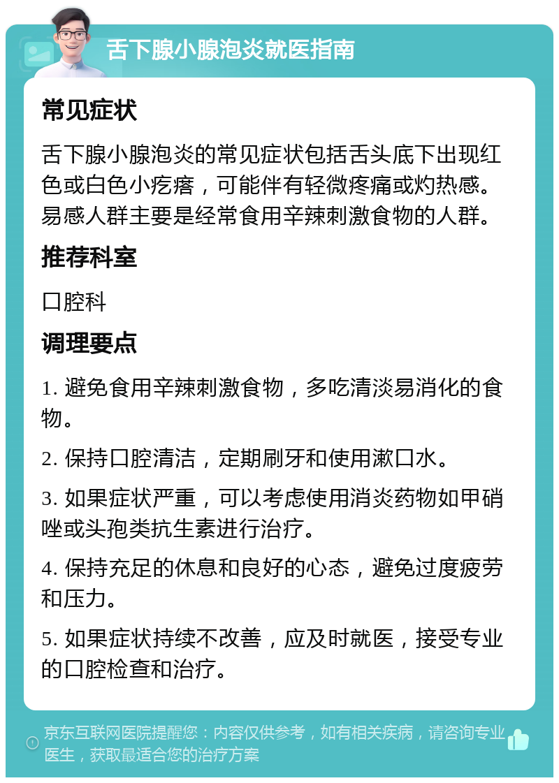 舌下腺小腺泡炎就医指南 常见症状 舌下腺小腺泡炎的常见症状包括舌头底下出现红色或白色小疙瘩，可能伴有轻微疼痛或灼热感。易感人群主要是经常食用辛辣刺激食物的人群。 推荐科室 口腔科 调理要点 1. 避免食用辛辣刺激食物，多吃清淡易消化的食物。 2. 保持口腔清洁，定期刷牙和使用漱口水。 3. 如果症状严重，可以考虑使用消炎药物如甲硝唑或头孢类抗生素进行治疗。 4. 保持充足的休息和良好的心态，避免过度疲劳和压力。 5. 如果症状持续不改善，应及时就医，接受专业的口腔检查和治疗。