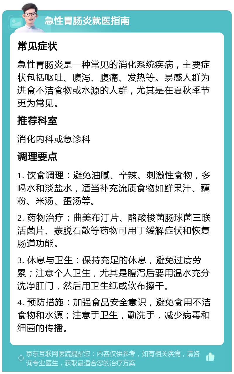 急性胃肠炎就医指南 常见症状 急性胃肠炎是一种常见的消化系统疾病，主要症状包括呕吐、腹泻、腹痛、发热等。易感人群为进食不洁食物或水源的人群，尤其是在夏秋季节更为常见。 推荐科室 消化内科或急诊科 调理要点 1. 饮食调理：避免油腻、辛辣、刺激性食物，多喝水和淡盐水，适当补充流质食物如鲜果汁、藕粉、米汤、蛋汤等。 2. 药物治疗：曲美布汀片、酪酸梭菌肠球菌三联活菌片、蒙脱石散等药物可用于缓解症状和恢复肠道功能。 3. 休息与卫生：保持充足的休息，避免过度劳累；注意个人卫生，尤其是腹泻后要用温水充分洗净肛门，然后用卫生纸或软布擦干。 4. 预防措施：加强食品安全意识，避免食用不洁食物和水源；注意手卫生，勤洗手，减少病毒和细菌的传播。