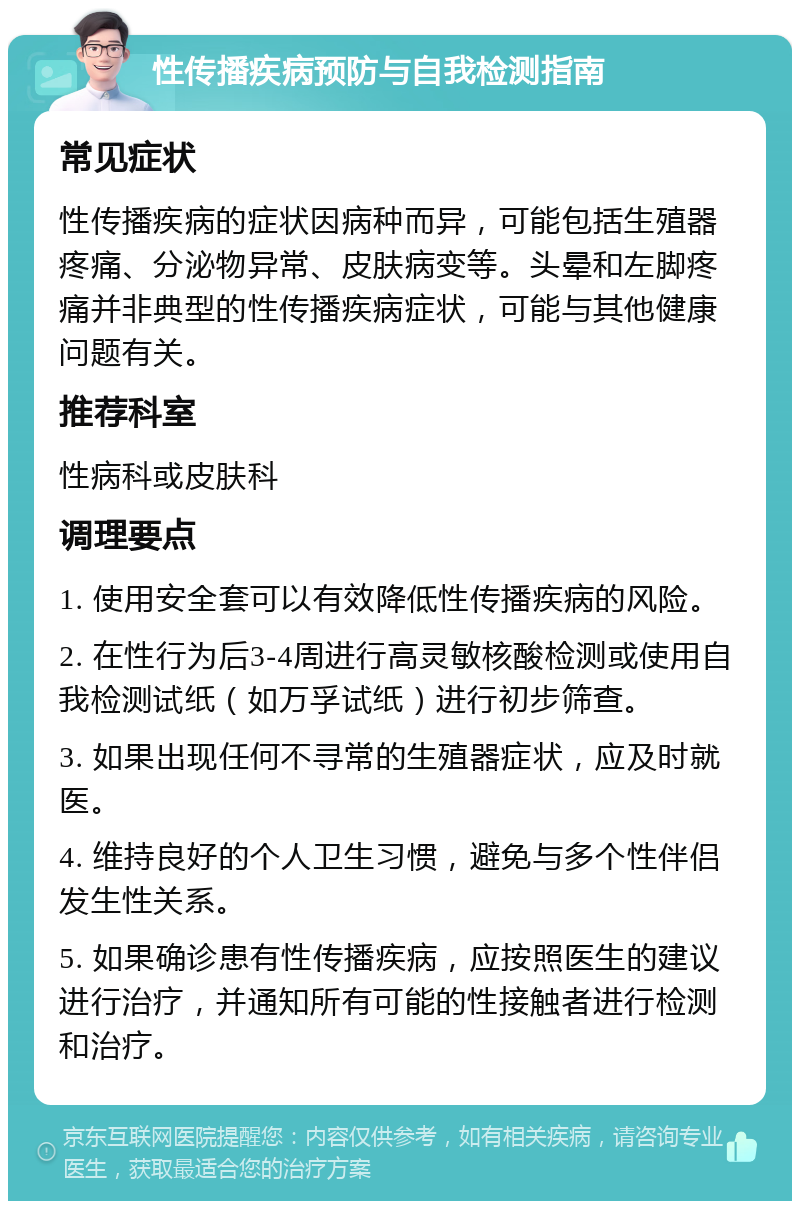 性传播疾病预防与自我检测指南 常见症状 性传播疾病的症状因病种而异，可能包括生殖器疼痛、分泌物异常、皮肤病变等。头晕和左脚疼痛并非典型的性传播疾病症状，可能与其他健康问题有关。 推荐科室 性病科或皮肤科 调理要点 1. 使用安全套可以有效降低性传播疾病的风险。 2. 在性行为后3-4周进行高灵敏核酸检测或使用自我检测试纸（如万孚试纸）进行初步筛查。 3. 如果出现任何不寻常的生殖器症状，应及时就医。 4. 维持良好的个人卫生习惯，避免与多个性伴侣发生性关系。 5. 如果确诊患有性传播疾病，应按照医生的建议进行治疗，并通知所有可能的性接触者进行检测和治疗。