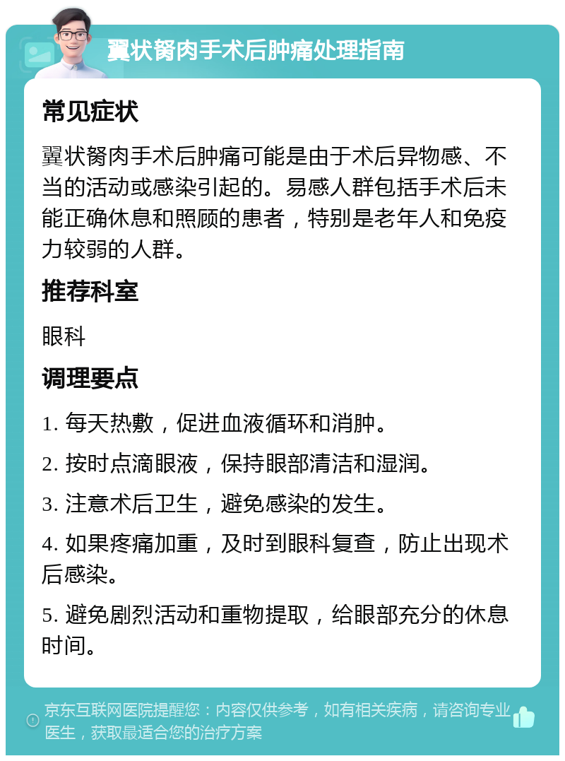 翼状胬肉手术后肿痛处理指南 常见症状 翼状胬肉手术后肿痛可能是由于术后异物感、不当的活动或感染引起的。易感人群包括手术后未能正确休息和照顾的患者，特别是老年人和免疫力较弱的人群。 推荐科室 眼科 调理要点 1. 每天热敷，促进血液循环和消肿。 2. 按时点滴眼液，保持眼部清洁和湿润。 3. 注意术后卫生，避免感染的发生。 4. 如果疼痛加重，及时到眼科复查，防止出现术后感染。 5. 避免剧烈活动和重物提取，给眼部充分的休息时间。