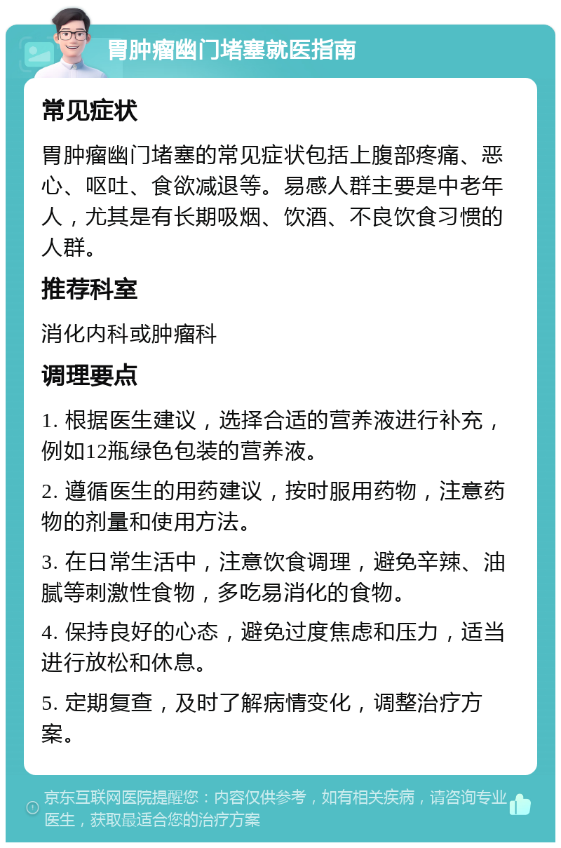 胃肿瘤幽门堵塞就医指南 常见症状 胃肿瘤幽门堵塞的常见症状包括上腹部疼痛、恶心、呕吐、食欲减退等。易感人群主要是中老年人，尤其是有长期吸烟、饮酒、不良饮食习惯的人群。 推荐科室 消化内科或肿瘤科 调理要点 1. 根据医生建议，选择合适的营养液进行补充，例如12瓶绿色包装的营养液。 2. 遵循医生的用药建议，按时服用药物，注意药物的剂量和使用方法。 3. 在日常生活中，注意饮食调理，避免辛辣、油腻等刺激性食物，多吃易消化的食物。 4. 保持良好的心态，避免过度焦虑和压力，适当进行放松和休息。 5. 定期复查，及时了解病情变化，调整治疗方案。