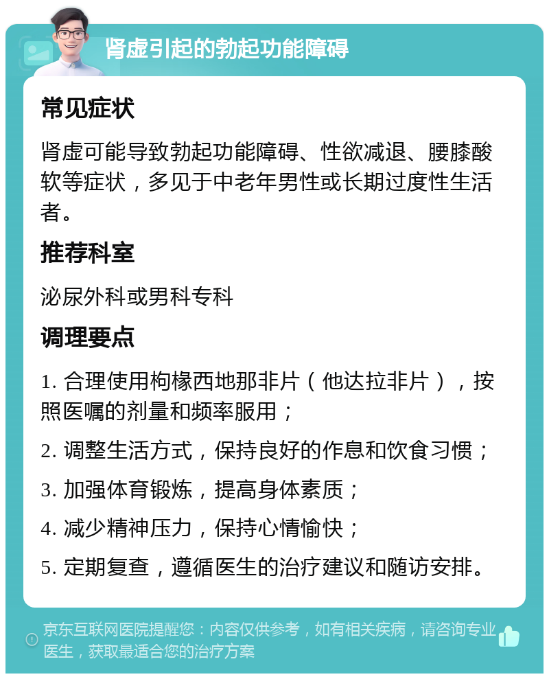 肾虚引起的勃起功能障碍 常见症状 肾虚可能导致勃起功能障碍、性欲减退、腰膝酸软等症状，多见于中老年男性或长期过度性生活者。 推荐科室 泌尿外科或男科专科 调理要点 1. 合理使用枸椽西地那非片（他达拉非片），按照医嘱的剂量和频率服用； 2. 调整生活方式，保持良好的作息和饮食习惯； 3. 加强体育锻炼，提高身体素质； 4. 减少精神压力，保持心情愉快； 5. 定期复查，遵循医生的治疗建议和随访安排。