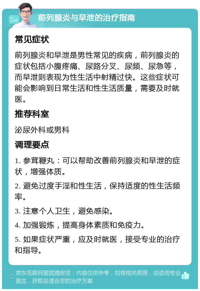 前列腺炎与早泄的治疗指南 常见症状 前列腺炎和早泄是男性常见的疾病，前列腺炎的症状包括小腹疼痛、尿路分叉、尿频、尿急等，而早泄则表现为性生活中射精过快。这些症状可能会影响到日常生活和性生活质量，需要及时就医。 推荐科室 泌尿外科或男科 调理要点 1. 参茸鞭丸：可以帮助改善前列腺炎和早泄的症状，增强体质。 2. 避免过度手淫和性生活，保持适度的性生活频率。 3. 注意个人卫生，避免感染。 4. 加强锻炼，提高身体素质和免疫力。 5. 如果症状严重，应及时就医，接受专业的治疗和指导。