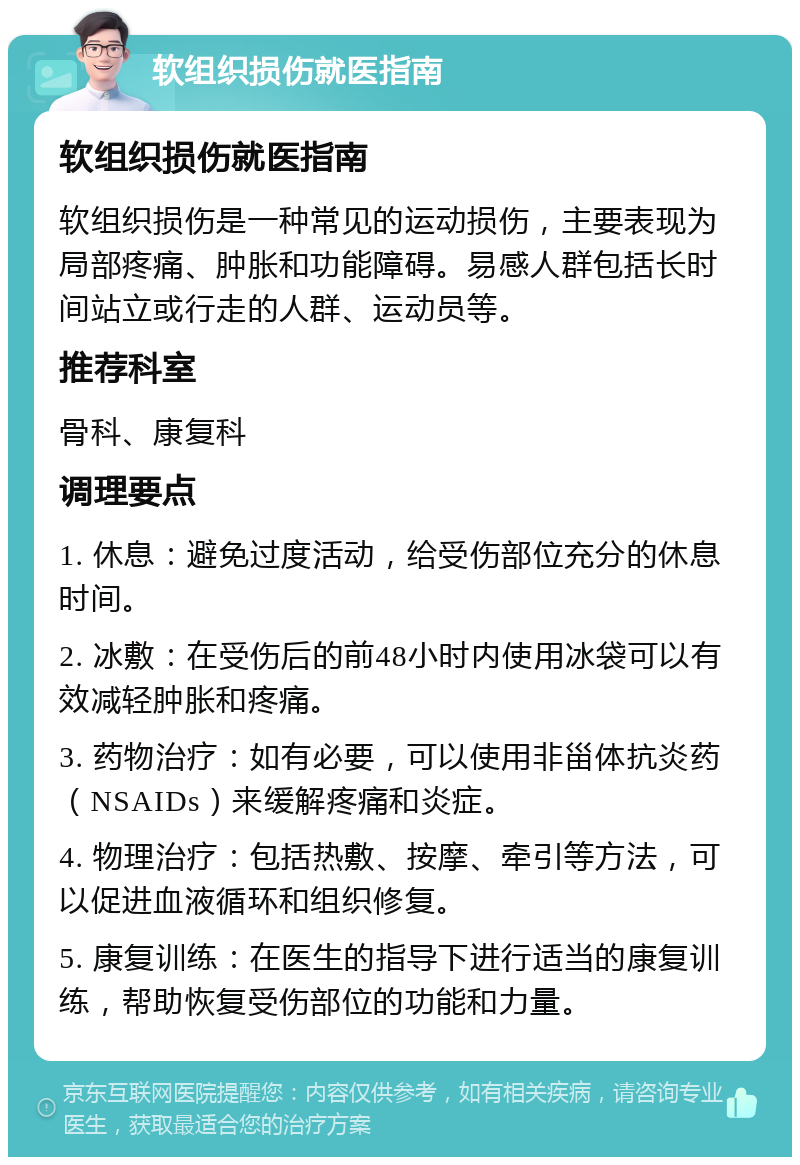 软组织损伤就医指南 软组织损伤就医指南 软组织损伤是一种常见的运动损伤，主要表现为局部疼痛、肿胀和功能障碍。易感人群包括长时间站立或行走的人群、运动员等。 推荐科室 骨科、康复科 调理要点 1. 休息：避免过度活动，给受伤部位充分的休息时间。 2. 冰敷：在受伤后的前48小时内使用冰袋可以有效减轻肿胀和疼痛。 3. 药物治疗：如有必要，可以使用非甾体抗炎药（NSAIDs）来缓解疼痛和炎症。 4. 物理治疗：包括热敷、按摩、牵引等方法，可以促进血液循环和组织修复。 5. 康复训练：在医生的指导下进行适当的康复训练，帮助恢复受伤部位的功能和力量。