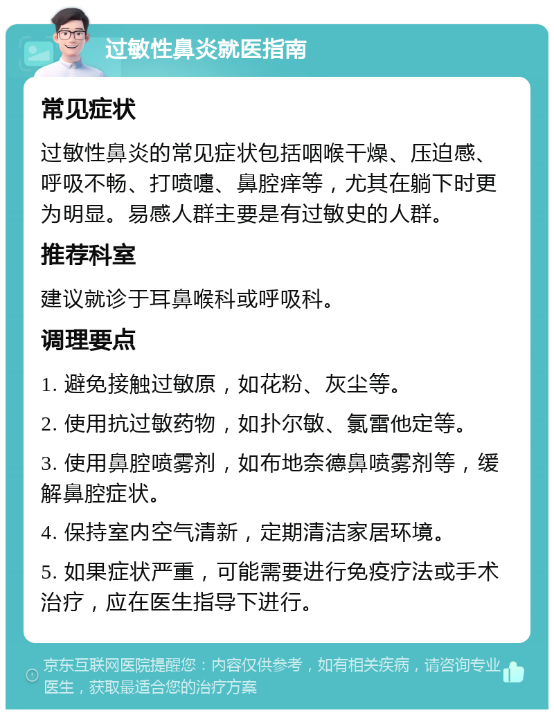 过敏性鼻炎就医指南 常见症状 过敏性鼻炎的常见症状包括咽喉干燥、压迫感、呼吸不畅、打喷嚏、鼻腔痒等，尤其在躺下时更为明显。易感人群主要是有过敏史的人群。 推荐科室 建议就诊于耳鼻喉科或呼吸科。 调理要点 1. 避免接触过敏原，如花粉、灰尘等。 2. 使用抗过敏药物，如扑尔敏、氯雷他定等。 3. 使用鼻腔喷雾剂，如布地奈德鼻喷雾剂等，缓解鼻腔症状。 4. 保持室内空气清新，定期清洁家居环境。 5. 如果症状严重，可能需要进行免疫疗法或手术治疗，应在医生指导下进行。