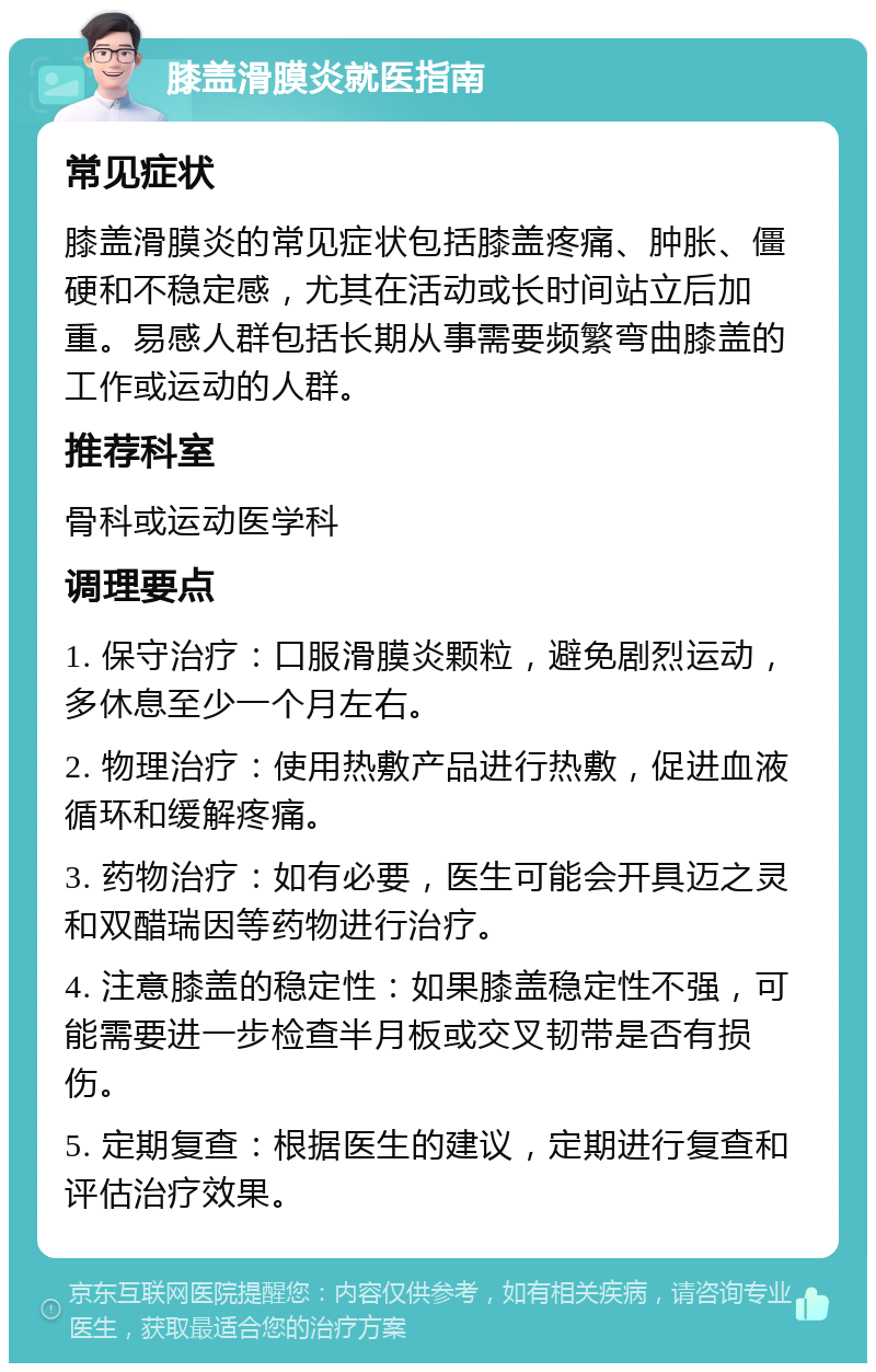 膝盖滑膜炎就医指南 常见症状 膝盖滑膜炎的常见症状包括膝盖疼痛、肿胀、僵硬和不稳定感，尤其在活动或长时间站立后加重。易感人群包括长期从事需要频繁弯曲膝盖的工作或运动的人群。 推荐科室 骨科或运动医学科 调理要点 1. 保守治疗：口服滑膜炎颗粒，避免剧烈运动，多休息至少一个月左右。 2. 物理治疗：使用热敷产品进行热敷，促进血液循环和缓解疼痛。 3. 药物治疗：如有必要，医生可能会开具迈之灵和双醋瑞因等药物进行治疗。 4. 注意膝盖的稳定性：如果膝盖稳定性不强，可能需要进一步检查半月板或交叉韧带是否有损伤。 5. 定期复查：根据医生的建议，定期进行复查和评估治疗效果。