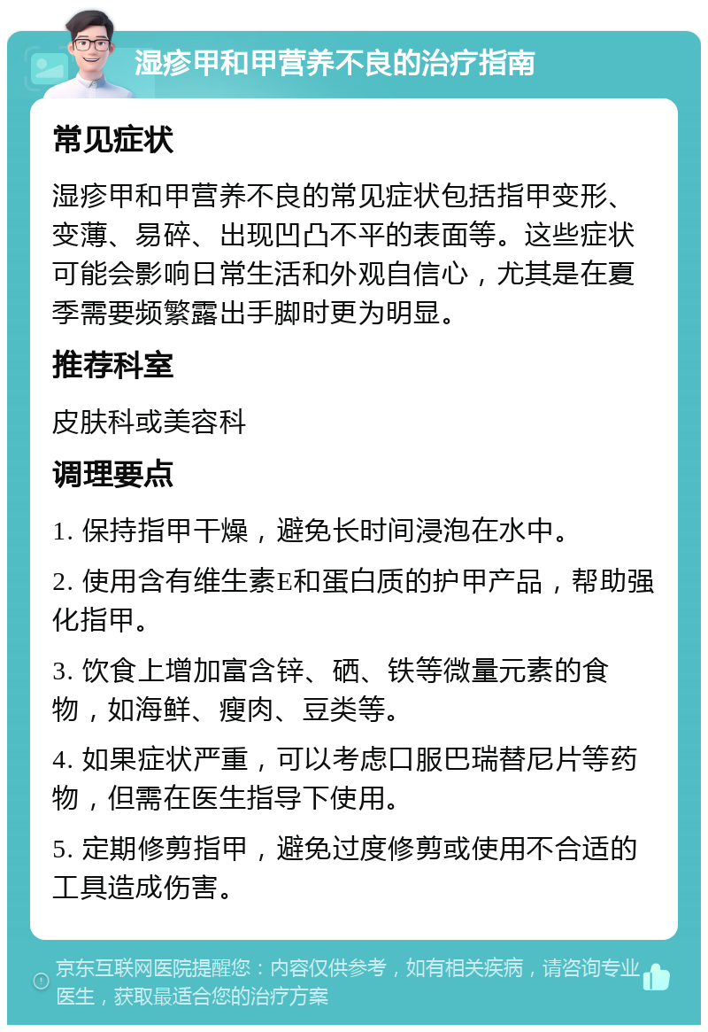 湿疹甲和甲营养不良的治疗指南 常见症状 湿疹甲和甲营养不良的常见症状包括指甲变形、变薄、易碎、出现凹凸不平的表面等。这些症状可能会影响日常生活和外观自信心，尤其是在夏季需要频繁露出手脚时更为明显。 推荐科室 皮肤科或美容科 调理要点 1. 保持指甲干燥，避免长时间浸泡在水中。 2. 使用含有维生素E和蛋白质的护甲产品，帮助强化指甲。 3. 饮食上增加富含锌、硒、铁等微量元素的食物，如海鲜、瘦肉、豆类等。 4. 如果症状严重，可以考虑口服巴瑞替尼片等药物，但需在医生指导下使用。 5. 定期修剪指甲，避免过度修剪或使用不合适的工具造成伤害。