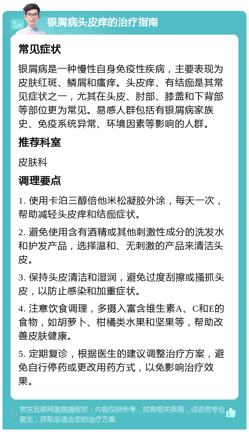 银屑病头皮痒的治疗指南 常见症状 银屑病是一种慢性自身免疫性疾病，主要表现为皮肤红斑、鳞屑和瘙痒。头皮痒、有结痂是其常见症状之一，尤其在头皮、肘部、膝盖和下背部等部位更为常见。易感人群包括有银屑病家族史、免疫系统异常、环境因素等影响的人群。 推荐科室 皮肤科 调理要点 1. 使用卡泊三醇倍他米松凝胶外涂，每天一次，帮助减轻头皮痒和结痂症状。 2. 避免使用含有酒精或其他刺激性成分的洗发水和护发产品，选择温和、无刺激的产品来清洁头皮。 3. 保持头皮清洁和湿润，避免过度刮擦或搔抓头皮，以防止感染和加重症状。 4. 注意饮食调理，多摄入富含维生素A、C和E的食物，如胡萝卜、柑橘类水果和坚果等，帮助改善皮肤健康。 5. 定期复诊，根据医生的建议调整治疗方案，避免自行停药或更改用药方式，以免影响治疗效果。