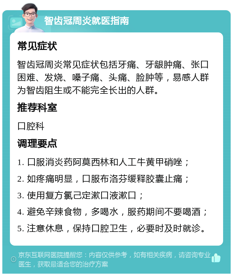 智齿冠周炎就医指南 常见症状 智齿冠周炎常见症状包括牙痛、牙龈肿痛、张口困难、发烧、嗓子痛、头痛、脸肿等，易感人群为智齿阻生或不能完全长出的人群。 推荐科室 口腔科 调理要点 1. 口服消炎药阿莫西林和人工牛黄甲硝唑； 2. 如疼痛明显，口服布洛芬缓释胶囊止痛； 3. 使用复方氯己定漱口液漱口； 4. 避免辛辣食物，多喝水，服药期间不要喝酒； 5. 注意休息，保持口腔卫生，必要时及时就诊。