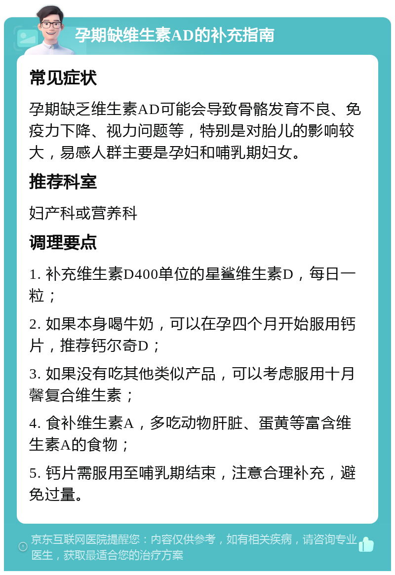 孕期缺维生素AD的补充指南 常见症状 孕期缺乏维生素AD可能会导致骨骼发育不良、免疫力下降、视力问题等，特别是对胎儿的影响较大，易感人群主要是孕妇和哺乳期妇女。 推荐科室 妇产科或营养科 调理要点 1. 补充维生素D400单位的星鲨维生素D，每日一粒； 2. 如果本身喝牛奶，可以在孕四个月开始服用钙片，推荐钙尔奇D； 3. 如果没有吃其他类似产品，可以考虑服用十月馨复合维生素； 4. 食补维生素A，多吃动物肝脏、蛋黄等富含维生素A的食物； 5. 钙片需服用至哺乳期结束，注意合理补充，避免过量。