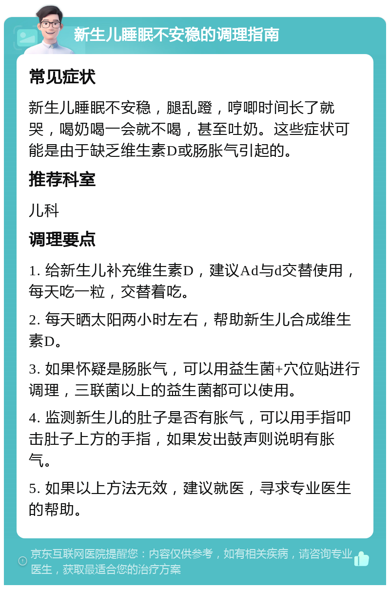 新生儿睡眠不安稳的调理指南 常见症状 新生儿睡眠不安稳，腿乱蹬，哼唧时间长了就哭，喝奶喝一会就不喝，甚至吐奶。这些症状可能是由于缺乏维生素D或肠胀气引起的。 推荐科室 儿科 调理要点 1. 给新生儿补充维生素D，建议Ad与d交替使用，每天吃一粒，交替着吃。 2. 每天晒太阳两小时左右，帮助新生儿合成维生素D。 3. 如果怀疑是肠胀气，可以用益生菌+穴位贴进行调理，三联菌以上的益生菌都可以使用。 4. 监测新生儿的肚子是否有胀气，可以用手指叩击肚子上方的手指，如果发出鼓声则说明有胀气。 5. 如果以上方法无效，建议就医，寻求专业医生的帮助。