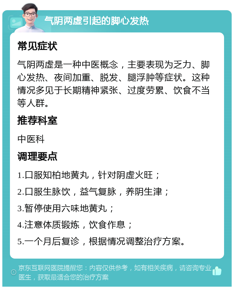 气阴两虚引起的脚心发热 常见症状 气阴两虚是一种中医概念，主要表现为乏力、脚心发热、夜间加重、脱发、腿浮肿等症状。这种情况多见于长期精神紧张、过度劳累、饮食不当等人群。 推荐科室 中医科 调理要点 1.口服知柏地黄丸，针对阴虚火旺； 2.口服生脉饮，益气复脉，养阴生津； 3.暂停使用六味地黄丸； 4.注意体质锻炼，饮食作息； 5.一个月后复诊，根据情况调整治疗方案。