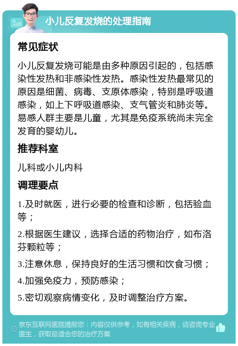 小儿反复发烧的处理指南 常见症状 小儿反复发烧可能是由多种原因引起的，包括感染性发热和非感染性发热。感染性发热最常见的原因是细菌、病毒、支原体感染，特别是呼吸道感染，如上下呼吸道感染、支气管炎和肺炎等。易感人群主要是儿童，尤其是免疫系统尚未完全发育的婴幼儿。 推荐科室 儿科或小儿内科 调理要点 1.及时就医，进行必要的检查和诊断，包括验血等； 2.根据医生建议，选择合适的药物治疗，如布洛芬颗粒等； 3.注意休息，保持良好的生活习惯和饮食习惯； 4.加强免疫力，预防感染； 5.密切观察病情变化，及时调整治疗方案。