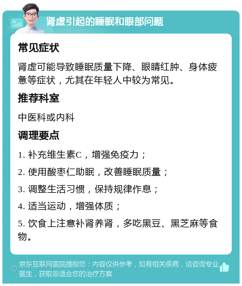 肾虚引起的睡眠和眼部问题 常见症状 肾虚可能导致睡眠质量下降、眼睛红肿、身体疲惫等症状，尤其在年轻人中较为常见。 推荐科室 中医科或内科 调理要点 1. 补充维生素C，增强免疫力； 2. 使用酸枣仁助眠，改善睡眠质量； 3. 调整生活习惯，保持规律作息； 4. 适当运动，增强体质； 5. 饮食上注意补肾养肾，多吃黑豆、黑芝麻等食物。