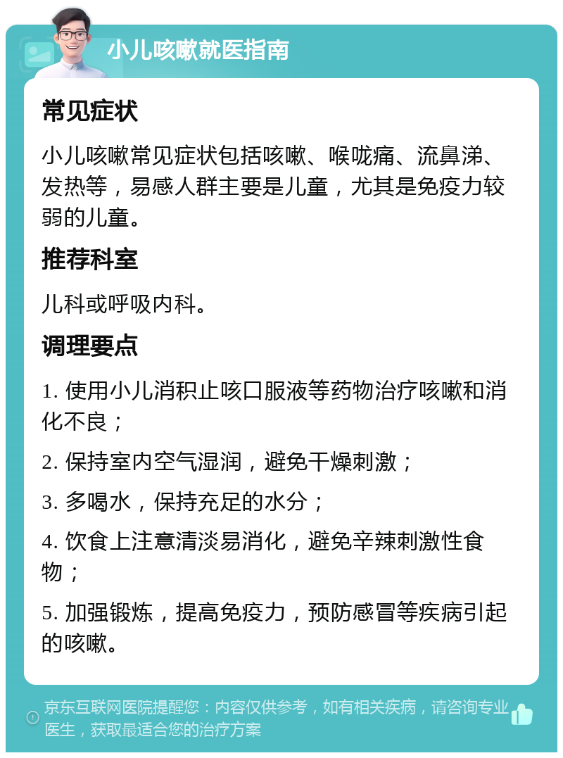 小儿咳嗽就医指南 常见症状 小儿咳嗽常见症状包括咳嗽、喉咙痛、流鼻涕、发热等，易感人群主要是儿童，尤其是免疫力较弱的儿童。 推荐科室 儿科或呼吸内科。 调理要点 1. 使用小儿消积止咳口服液等药物治疗咳嗽和消化不良； 2. 保持室内空气湿润，避免干燥刺激； 3. 多喝水，保持充足的水分； 4. 饮食上注意清淡易消化，避免辛辣刺激性食物； 5. 加强锻炼，提高免疫力，预防感冒等疾病引起的咳嗽。