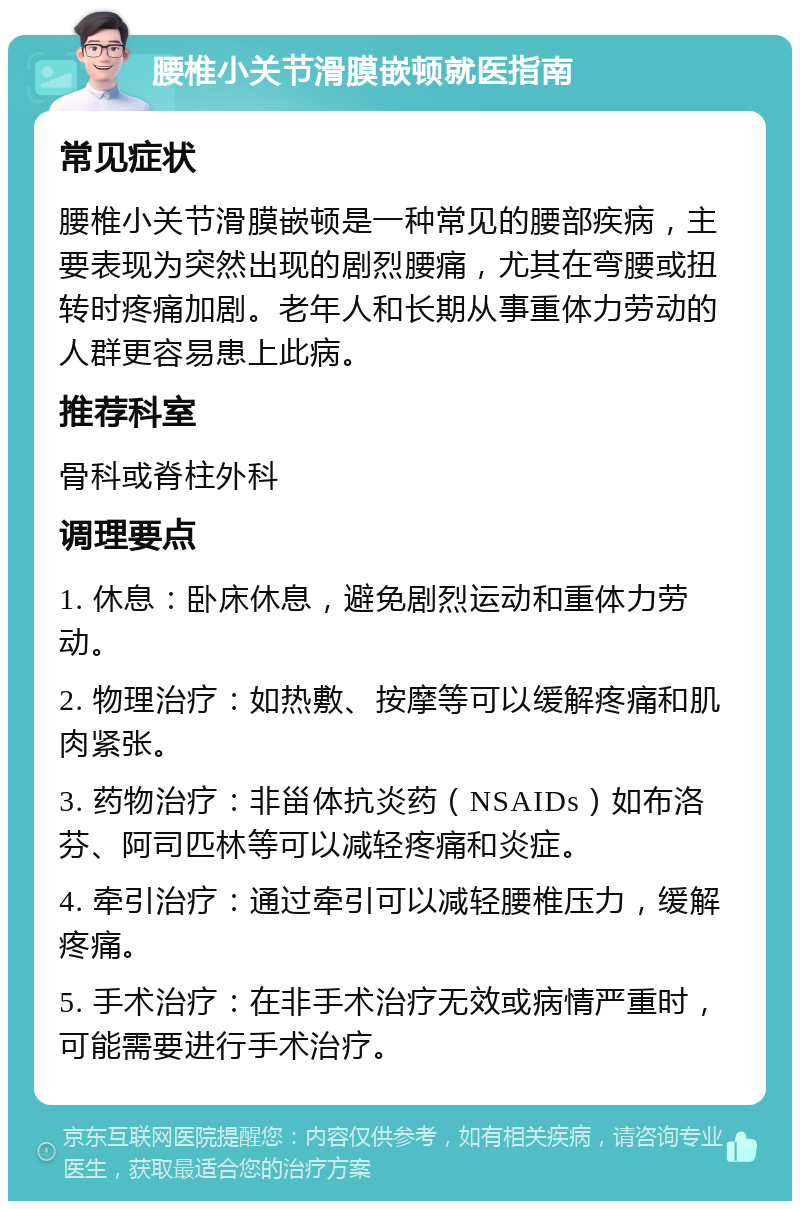 腰椎小关节滑膜嵌顿就医指南 常见症状 腰椎小关节滑膜嵌顿是一种常见的腰部疾病，主要表现为突然出现的剧烈腰痛，尤其在弯腰或扭转时疼痛加剧。老年人和长期从事重体力劳动的人群更容易患上此病。 推荐科室 骨科或脊柱外科 调理要点 1. 休息：卧床休息，避免剧烈运动和重体力劳动。 2. 物理治疗：如热敷、按摩等可以缓解疼痛和肌肉紧张。 3. 药物治疗：非甾体抗炎药（NSAIDs）如布洛芬、阿司匹林等可以减轻疼痛和炎症。 4. 牵引治疗：通过牵引可以减轻腰椎压力，缓解疼痛。 5. 手术治疗：在非手术治疗无效或病情严重时，可能需要进行手术治疗。