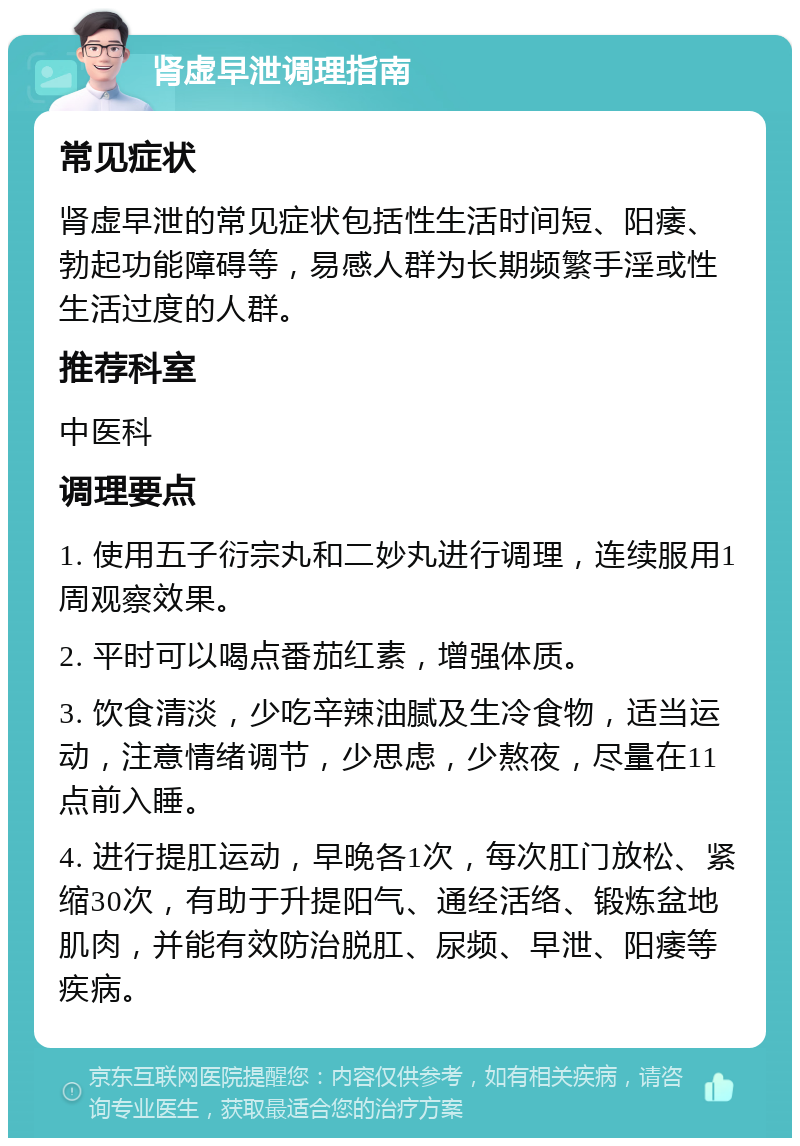 肾虚早泄调理指南 常见症状 肾虚早泄的常见症状包括性生活时间短、阳痿、勃起功能障碍等，易感人群为长期频繁手淫或性生活过度的人群。 推荐科室 中医科 调理要点 1. 使用五子衍宗丸和二妙丸进行调理，连续服用1周观察效果。 2. 平时可以喝点番茄红素，增强体质。 3. 饮食清淡，少吃辛辣油腻及生冷食物，适当运动，注意情绪调节，少思虑，少熬夜，尽量在11点前入睡。 4. 进行提肛运动，早晚各1次，每次肛门放松、紧缩30次，有助于升提阳气、通经活络、锻炼盆地肌肉，并能有效防治脱肛、尿频、早泄、阳痿等疾病。