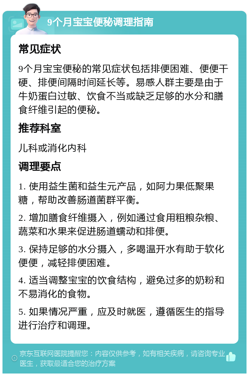 9个月宝宝便秘调理指南 常见症状 9个月宝宝便秘的常见症状包括排便困难、便便干硬、排便间隔时间延长等。易感人群主要是由于牛奶蛋白过敏、饮食不当或缺乏足够的水分和膳食纤维引起的便秘。 推荐科室 儿科或消化内科 调理要点 1. 使用益生菌和益生元产品，如阿力果低聚果糖，帮助改善肠道菌群平衡。 2. 增加膳食纤维摄入，例如通过食用粗粮杂粮、蔬菜和水果来促进肠道蠕动和排便。 3. 保持足够的水分摄入，多喝温开水有助于软化便便，减轻排便困难。 4. 适当调整宝宝的饮食结构，避免过多的奶粉和不易消化的食物。 5. 如果情况严重，应及时就医，遵循医生的指导进行治疗和调理。