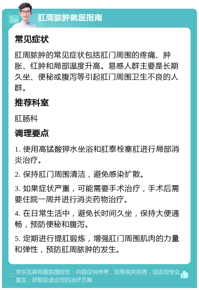 肛周脓肿就医指南 常见症状 肛周脓肿的常见症状包括肛门周围的疼痛、肿胀、红肿和局部温度升高。易感人群主要是长期久坐、便秘或腹泻等引起肛门周围卫生不良的人群。 推荐科室 肛肠科 调理要点 1. 使用高锰酸钾水坐浴和肛泰栓塞肛进行局部消炎治疗。 2. 保持肛门周围清洁，避免感染扩散。 3. 如果症状严重，可能需要手术治疗，手术后需要住院一周并进行消炎药物治疗。 4. 在日常生活中，避免长时间久坐，保持大便通畅，预防便秘和腹泻。 5. 定期进行提肛锻炼，增强肛门周围肌肉的力量和弹性，预防肛周脓肿的发生。