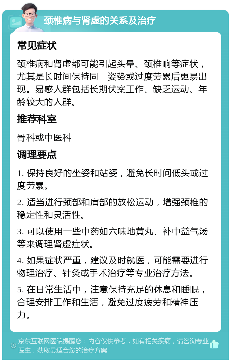 颈椎病与肾虚的关系及治疗 常见症状 颈椎病和肾虚都可能引起头晕、颈椎响等症状，尤其是长时间保持同一姿势或过度劳累后更易出现。易感人群包括长期伏案工作、缺乏运动、年龄较大的人群。 推荐科室 骨科或中医科 调理要点 1. 保持良好的坐姿和站姿，避免长时间低头或过度劳累。 2. 适当进行颈部和肩部的放松运动，增强颈椎的稳定性和灵活性。 3. 可以使用一些中药如六味地黄丸、补中益气汤等来调理肾虚症状。 4. 如果症状严重，建议及时就医，可能需要进行物理治疗、针灸或手术治疗等专业治疗方法。 5. 在日常生活中，注意保持充足的休息和睡眠，合理安排工作和生活，避免过度疲劳和精神压力。