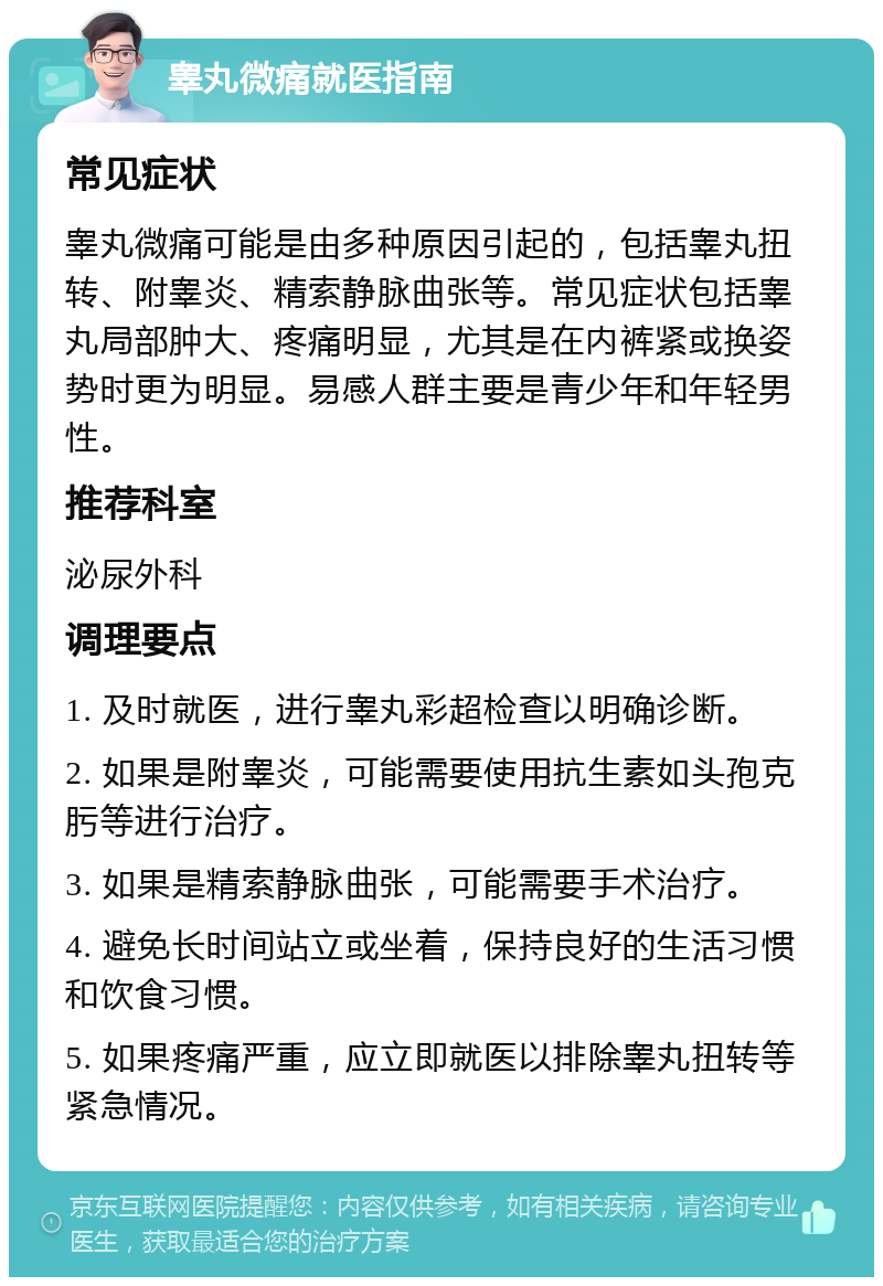 睾丸微痛就医指南 常见症状 睾丸微痛可能是由多种原因引起的，包括睾丸扭转、附睾炎、精索静脉曲张等。常见症状包括睾丸局部肿大、疼痛明显，尤其是在内裤紧或换姿势时更为明显。易感人群主要是青少年和年轻男性。 推荐科室 泌尿外科 调理要点 1. 及时就医，进行睾丸彩超检查以明确诊断。 2. 如果是附睾炎，可能需要使用抗生素如头孢克肟等进行治疗。 3. 如果是精索静脉曲张，可能需要手术治疗。 4. 避免长时间站立或坐着，保持良好的生活习惯和饮食习惯。 5. 如果疼痛严重，应立即就医以排除睾丸扭转等紧急情况。