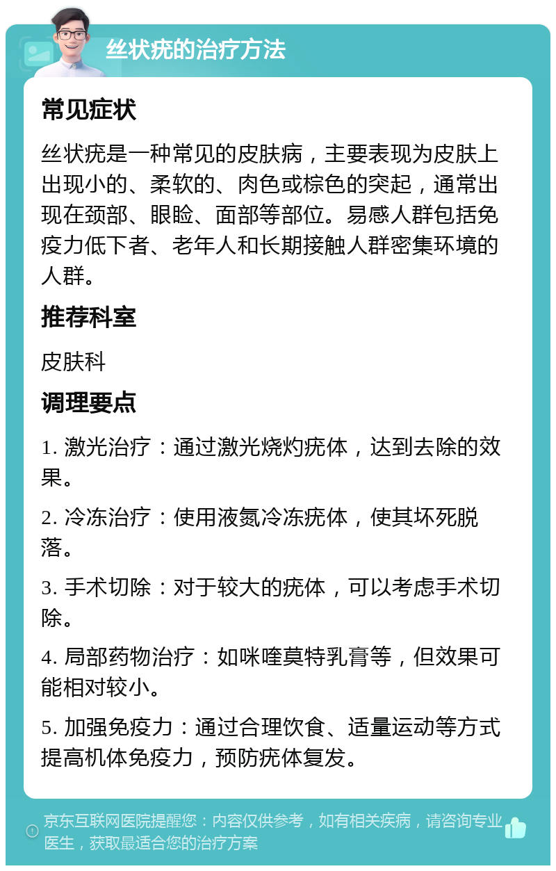 丝状疣的治疗方法 常见症状 丝状疣是一种常见的皮肤病，主要表现为皮肤上出现小的、柔软的、肉色或棕色的突起，通常出现在颈部、眼睑、面部等部位。易感人群包括免疫力低下者、老年人和长期接触人群密集环境的人群。 推荐科室 皮肤科 调理要点 1. 激光治疗：通过激光烧灼疣体，达到去除的效果。 2. 冷冻治疗：使用液氮冷冻疣体，使其坏死脱落。 3. 手术切除：对于较大的疣体，可以考虑手术切除。 4. 局部药物治疗：如咪喹莫特乳膏等，但效果可能相对较小。 5. 加强免疫力：通过合理饮食、适量运动等方式提高机体免疫力，预防疣体复发。