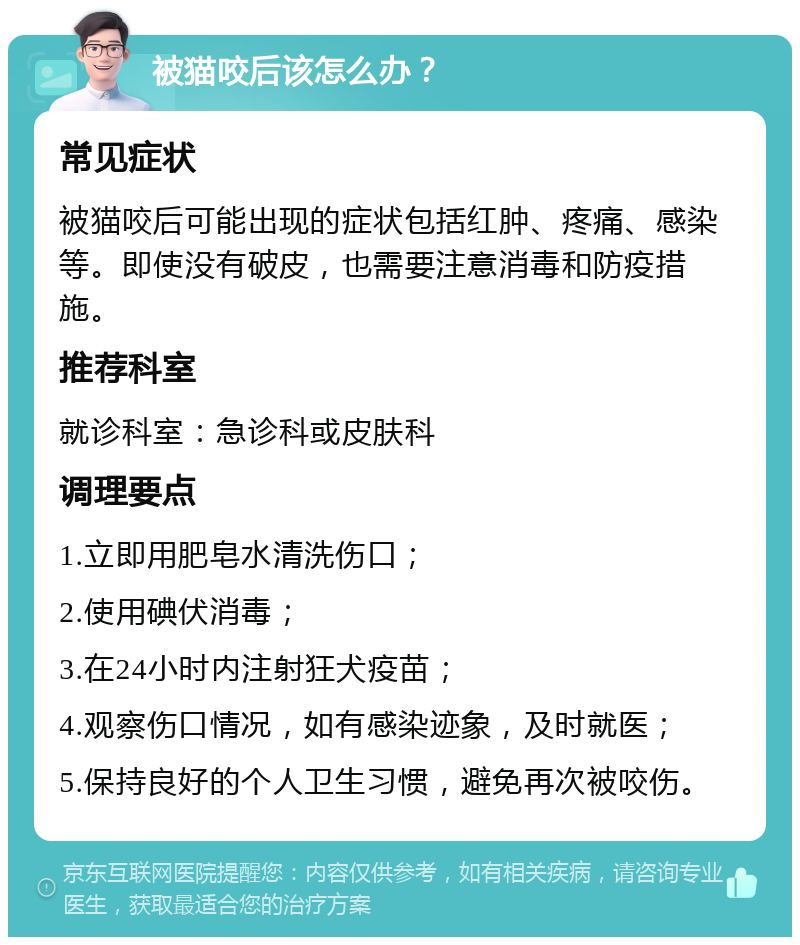 被猫咬后该怎么办？ 常见症状 被猫咬后可能出现的症状包括红肿、疼痛、感染等。即使没有破皮，也需要注意消毒和防疫措施。 推荐科室 就诊科室：急诊科或皮肤科 调理要点 1.立即用肥皂水清洗伤口； 2.使用碘伏消毒； 3.在24小时内注射狂犬疫苗； 4.观察伤口情况，如有感染迹象，及时就医； 5.保持良好的个人卫生习惯，避免再次被咬伤。