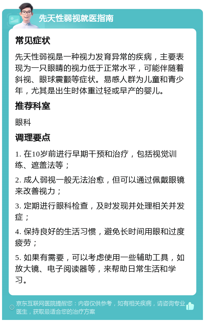 先天性弱视就医指南 常见症状 先天性弱视是一种视力发育异常的疾病，主要表现为一只眼睛的视力低于正常水平，可能伴随着斜视、眼球震颤等症状。易感人群为儿童和青少年，尤其是出生时体重过轻或早产的婴儿。 推荐科室 眼科 调理要点 1. 在10岁前进行早期干预和治疗，包括视觉训练、遮盖法等； 2. 成人弱视一般无法治愈，但可以通过佩戴眼镜来改善视力； 3. 定期进行眼科检查，及时发现并处理相关并发症； 4. 保持良好的生活习惯，避免长时间用眼和过度疲劳； 5. 如果有需要，可以考虑使用一些辅助工具，如放大镜、电子阅读器等，来帮助日常生活和学习。