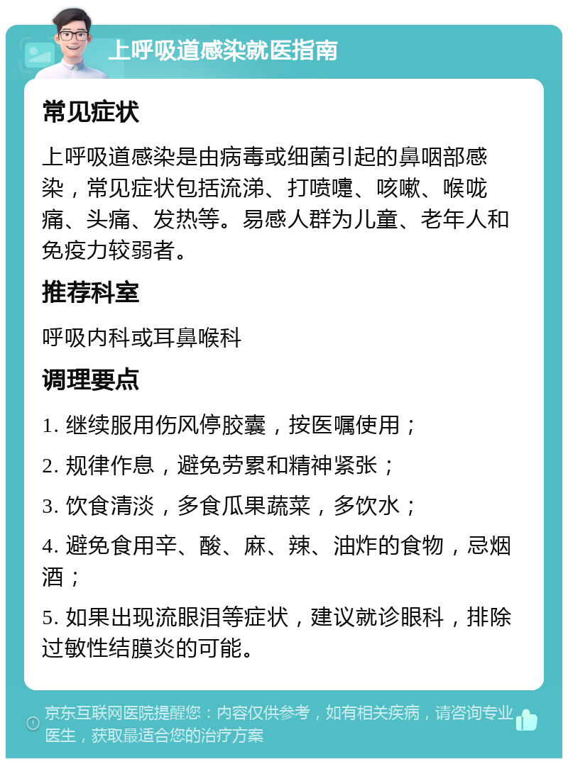 上呼吸道感染就医指南 常见症状 上呼吸道感染是由病毒或细菌引起的鼻咽部感染，常见症状包括流涕、打喷嚏、咳嗽、喉咙痛、头痛、发热等。易感人群为儿童、老年人和免疫力较弱者。 推荐科室 呼吸内科或耳鼻喉科 调理要点 1. 继续服用伤风停胶囊，按医嘱使用； 2. 规律作息，避免劳累和精神紧张； 3. 饮食清淡，多食瓜果蔬菜，多饮水； 4. 避免食用辛、酸、麻、辣、油炸的食物，忌烟酒； 5. 如果出现流眼泪等症状，建议就诊眼科，排除过敏性结膜炎的可能。