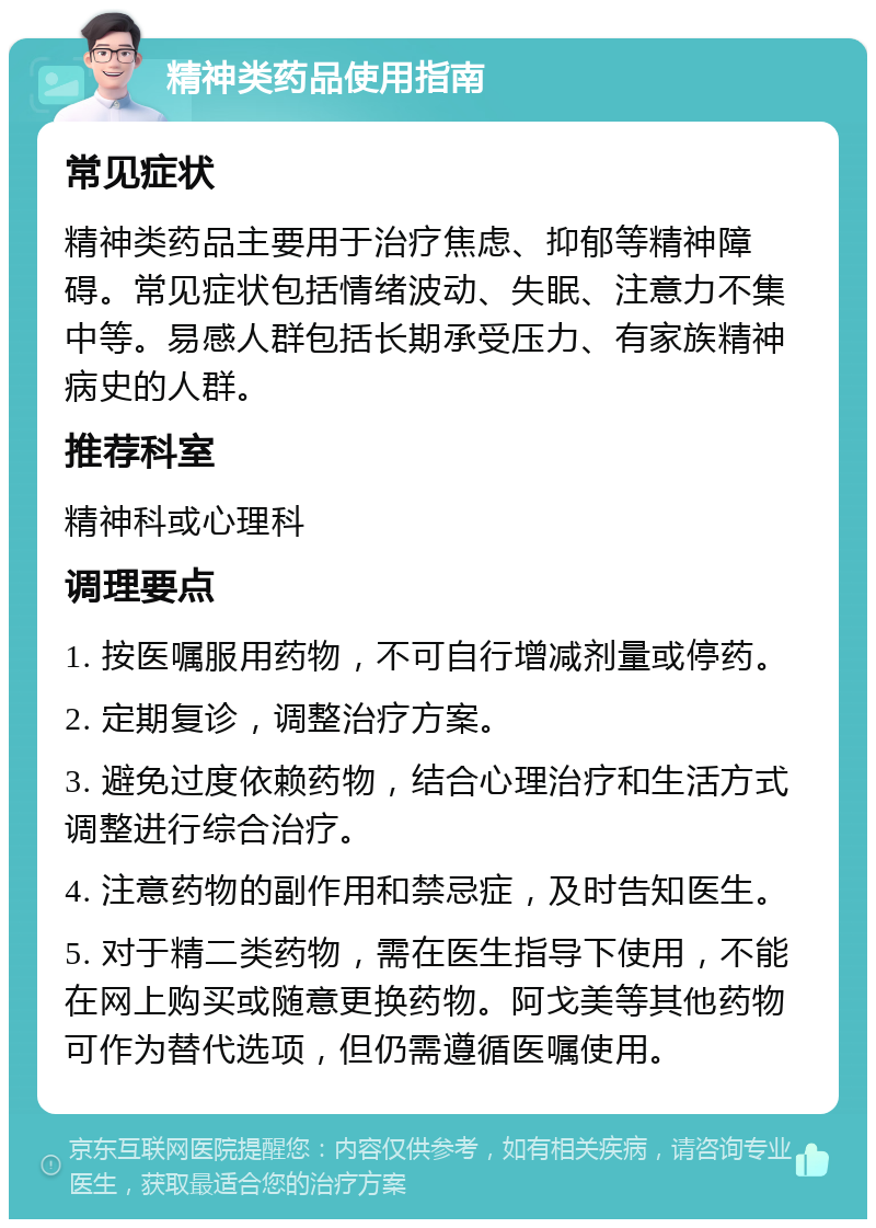 精神类药品使用指南 常见症状 精神类药品主要用于治疗焦虑、抑郁等精神障碍。常见症状包括情绪波动、失眠、注意力不集中等。易感人群包括长期承受压力、有家族精神病史的人群。 推荐科室 精神科或心理科 调理要点 1. 按医嘱服用药物，不可自行增减剂量或停药。 2. 定期复诊，调整治疗方案。 3. 避免过度依赖药物，结合心理治疗和生活方式调整进行综合治疗。 4. 注意药物的副作用和禁忌症，及时告知医生。 5. 对于精二类药物，需在医生指导下使用，不能在网上购买或随意更换药物。阿戈美等其他药物可作为替代选项，但仍需遵循医嘱使用。