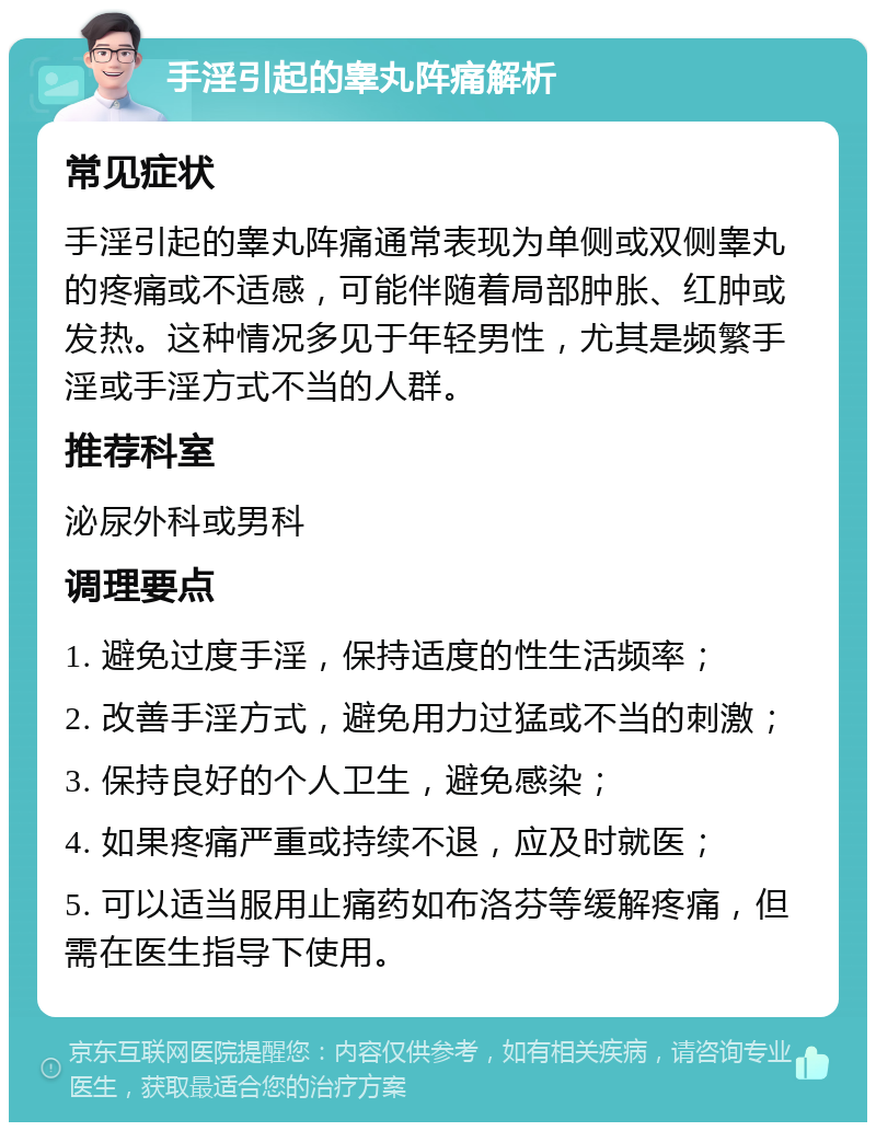 手淫引起的睾丸阵痛解析 常见症状 手淫引起的睾丸阵痛通常表现为单侧或双侧睾丸的疼痛或不适感，可能伴随着局部肿胀、红肿或发热。这种情况多见于年轻男性，尤其是频繁手淫或手淫方式不当的人群。 推荐科室 泌尿外科或男科 调理要点 1. 避免过度手淫，保持适度的性生活频率； 2. 改善手淫方式，避免用力过猛或不当的刺激； 3. 保持良好的个人卫生，避免感染； 4. 如果疼痛严重或持续不退，应及时就医； 5. 可以适当服用止痛药如布洛芬等缓解疼痛，但需在医生指导下使用。