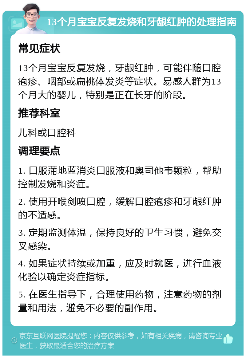 13个月宝宝反复发烧和牙龈红肿的处理指南 常见症状 13个月宝宝反复发烧，牙龈红肿，可能伴随口腔疱疹、咽部或扁桃体发炎等症状。易感人群为13个月大的婴儿，特别是正在长牙的阶段。 推荐科室 儿科或口腔科 调理要点 1. 口服蒲地蓝消炎口服液和奥司他韦颗粒，帮助控制发烧和炎症。 2. 使用开喉剑喷口腔，缓解口腔疱疹和牙龈红肿的不适感。 3. 定期监测体温，保持良好的卫生习惯，避免交叉感染。 4. 如果症状持续或加重，应及时就医，进行血液化验以确定炎症指标。 5. 在医生指导下，合理使用药物，注意药物的剂量和用法，避免不必要的副作用。