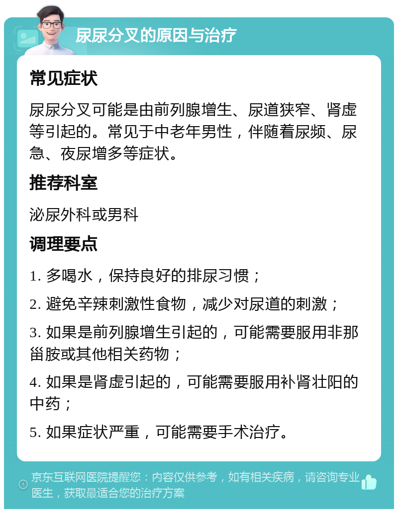 尿尿分叉的原因与治疗 常见症状 尿尿分叉可能是由前列腺增生、尿道狭窄、肾虚等引起的。常见于中老年男性，伴随着尿频、尿急、夜尿增多等症状。 推荐科室 泌尿外科或男科 调理要点 1. 多喝水，保持良好的排尿习惯； 2. 避免辛辣刺激性食物，减少对尿道的刺激； 3. 如果是前列腺增生引起的，可能需要服用非那甾胺或其他相关药物； 4. 如果是肾虚引起的，可能需要服用补肾壮阳的中药； 5. 如果症状严重，可能需要手术治疗。