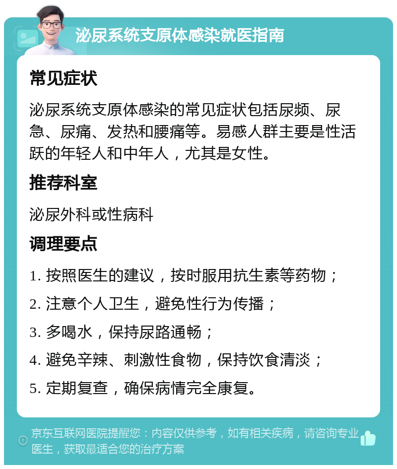 泌尿系统支原体感染就医指南 常见症状 泌尿系统支原体感染的常见症状包括尿频、尿急、尿痛、发热和腰痛等。易感人群主要是性活跃的年轻人和中年人，尤其是女性。 推荐科室 泌尿外科或性病科 调理要点 1. 按照医生的建议，按时服用抗生素等药物； 2. 注意个人卫生，避免性行为传播； 3. 多喝水，保持尿路通畅； 4. 避免辛辣、刺激性食物，保持饮食清淡； 5. 定期复查，确保病情完全康复。