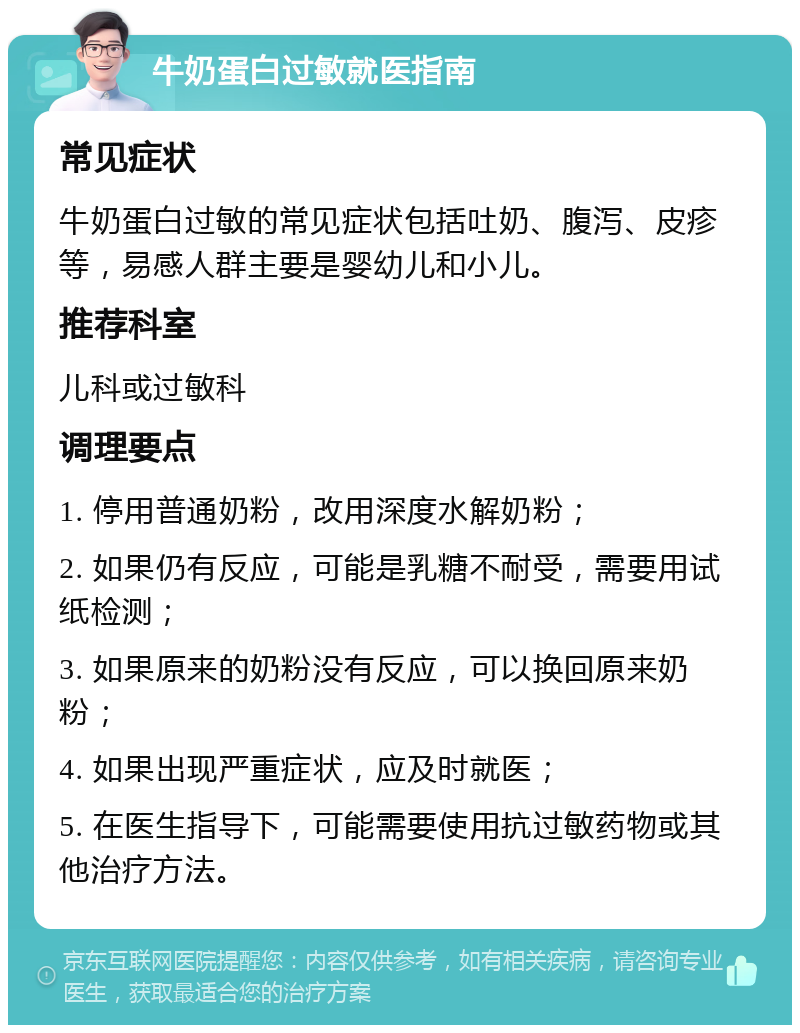 牛奶蛋白过敏就医指南 常见症状 牛奶蛋白过敏的常见症状包括吐奶、腹泻、皮疹等，易感人群主要是婴幼儿和小儿。 推荐科室 儿科或过敏科 调理要点 1. 停用普通奶粉，改用深度水解奶粉； 2. 如果仍有反应，可能是乳糖不耐受，需要用试纸检测； 3. 如果原来的奶粉没有反应，可以换回原来奶粉； 4. 如果出现严重症状，应及时就医； 5. 在医生指导下，可能需要使用抗过敏药物或其他治疗方法。