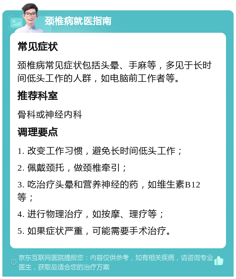 颈椎病就医指南 常见症状 颈椎病常见症状包括头晕、手麻等，多见于长时间低头工作的人群，如电脑前工作者等。 推荐科室 骨科或神经内科 调理要点 1. 改变工作习惯，避免长时间低头工作； 2. 佩戴颈托，做颈椎牵引； 3. 吃治疗头晕和营养神经的药，如维生素B12等； 4. 进行物理治疗，如按摩、理疗等； 5. 如果症状严重，可能需要手术治疗。