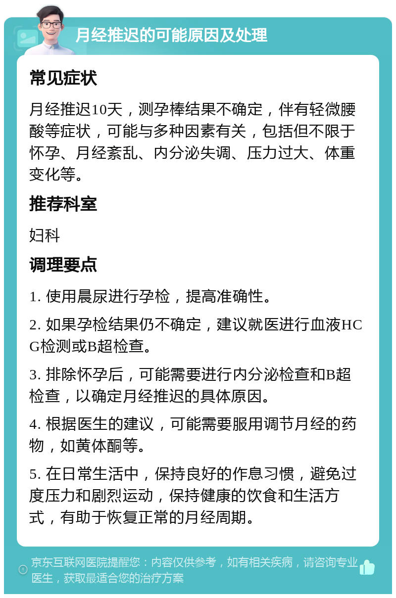 月经推迟的可能原因及处理 常见症状 月经推迟10天，测孕棒结果不确定，伴有轻微腰酸等症状，可能与多种因素有关，包括但不限于怀孕、月经紊乱、内分泌失调、压力过大、体重变化等。 推荐科室 妇科 调理要点 1. 使用晨尿进行孕检，提高准确性。 2. 如果孕检结果仍不确定，建议就医进行血液HCG检测或B超检查。 3. 排除怀孕后，可能需要进行内分泌检查和B超检查，以确定月经推迟的具体原因。 4. 根据医生的建议，可能需要服用调节月经的药物，如黄体酮等。 5. 在日常生活中，保持良好的作息习惯，避免过度压力和剧烈运动，保持健康的饮食和生活方式，有助于恢复正常的月经周期。