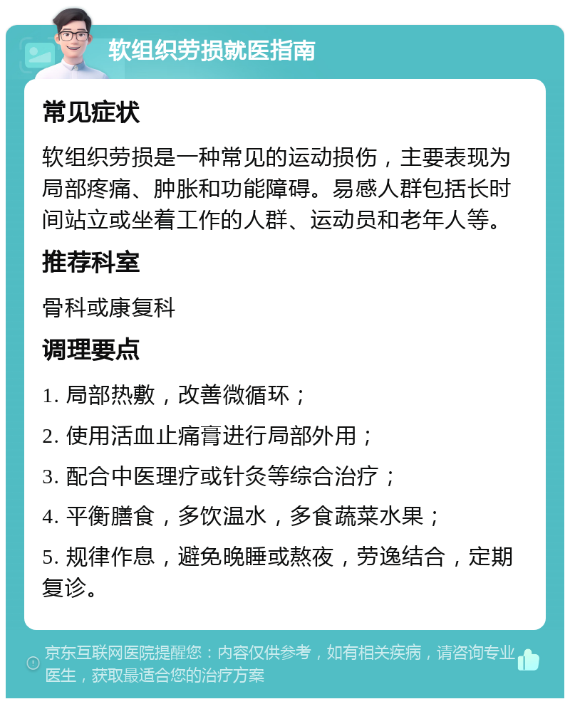 软组织劳损就医指南 常见症状 软组织劳损是一种常见的运动损伤，主要表现为局部疼痛、肿胀和功能障碍。易感人群包括长时间站立或坐着工作的人群、运动员和老年人等。 推荐科室 骨科或康复科 调理要点 1. 局部热敷，改善微循环； 2. 使用活血止痛膏进行局部外用； 3. 配合中医理疗或针灸等综合治疗； 4. 平衡膳食，多饮温水，多食蔬菜水果； 5. 规律作息，避免晚睡或熬夜，劳逸结合，定期复诊。