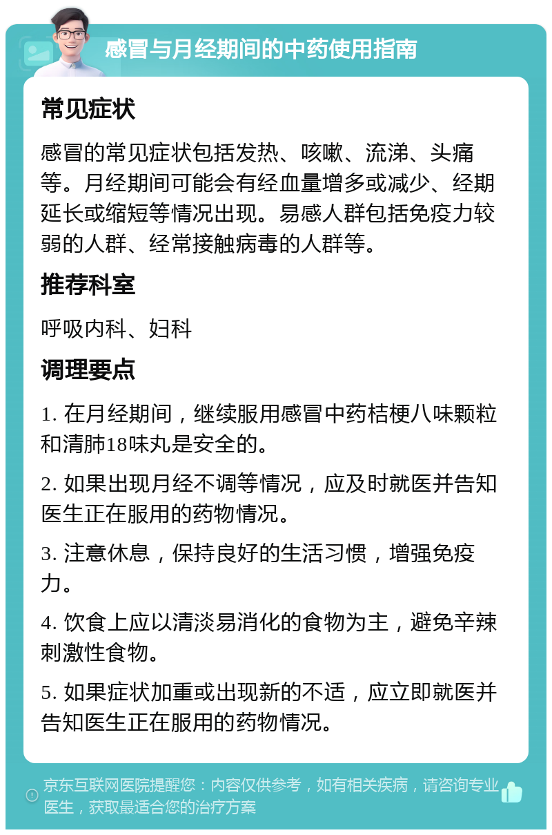 感冒与月经期间的中药使用指南 常见症状 感冒的常见症状包括发热、咳嗽、流涕、头痛等。月经期间可能会有经血量增多或减少、经期延长或缩短等情况出现。易感人群包括免疫力较弱的人群、经常接触病毒的人群等。 推荐科室 呼吸内科、妇科 调理要点 1. 在月经期间，继续服用感冒中药桔梗八味颗粒和清肺18味丸是安全的。 2. 如果出现月经不调等情况，应及时就医并告知医生正在服用的药物情况。 3. 注意休息，保持良好的生活习惯，增强免疫力。 4. 饮食上应以清淡易消化的食物为主，避免辛辣刺激性食物。 5. 如果症状加重或出现新的不适，应立即就医并告知医生正在服用的药物情况。