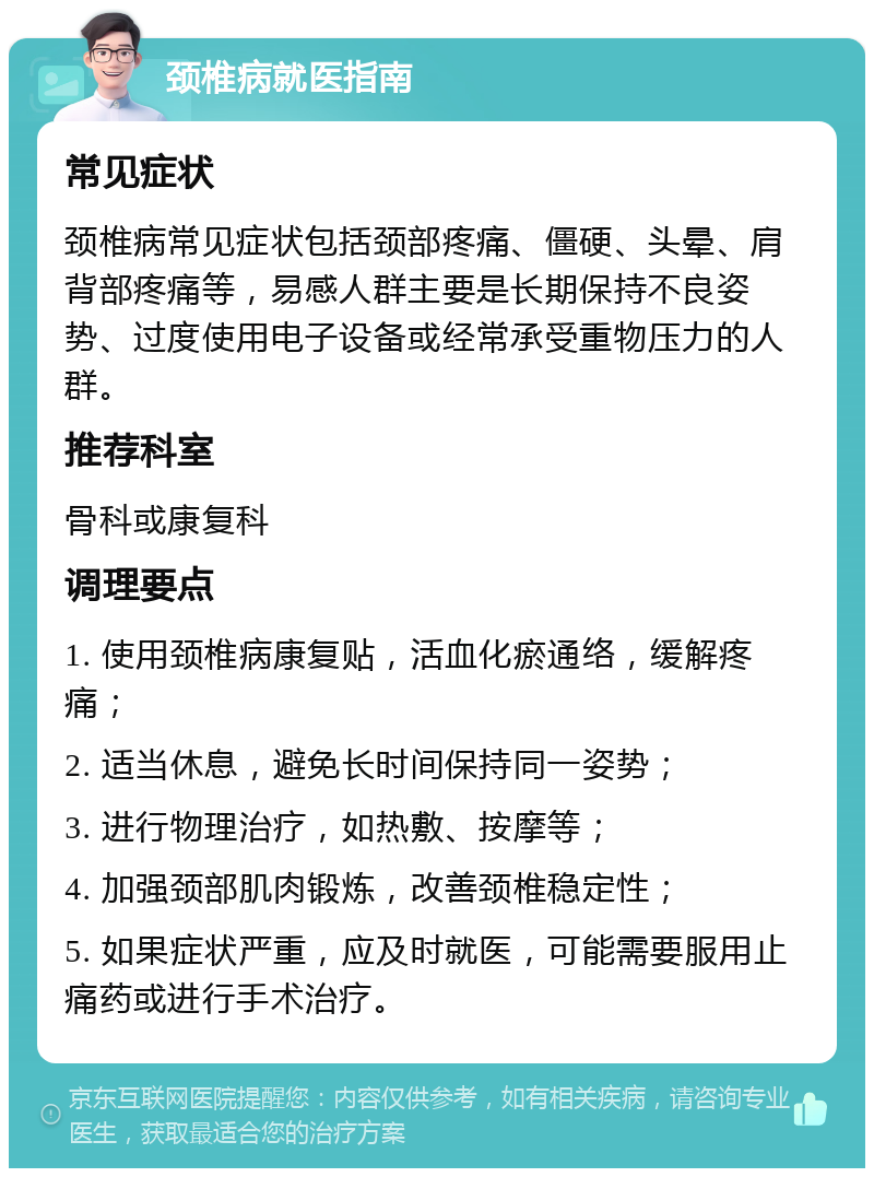 颈椎病就医指南 常见症状 颈椎病常见症状包括颈部疼痛、僵硬、头晕、肩背部疼痛等，易感人群主要是长期保持不良姿势、过度使用电子设备或经常承受重物压力的人群。 推荐科室 骨科或康复科 调理要点 1. 使用颈椎病康复贴，活血化瘀通络，缓解疼痛； 2. 适当休息，避免长时间保持同一姿势； 3. 进行物理治疗，如热敷、按摩等； 4. 加强颈部肌肉锻炼，改善颈椎稳定性； 5. 如果症状严重，应及时就医，可能需要服用止痛药或进行手术治疗。