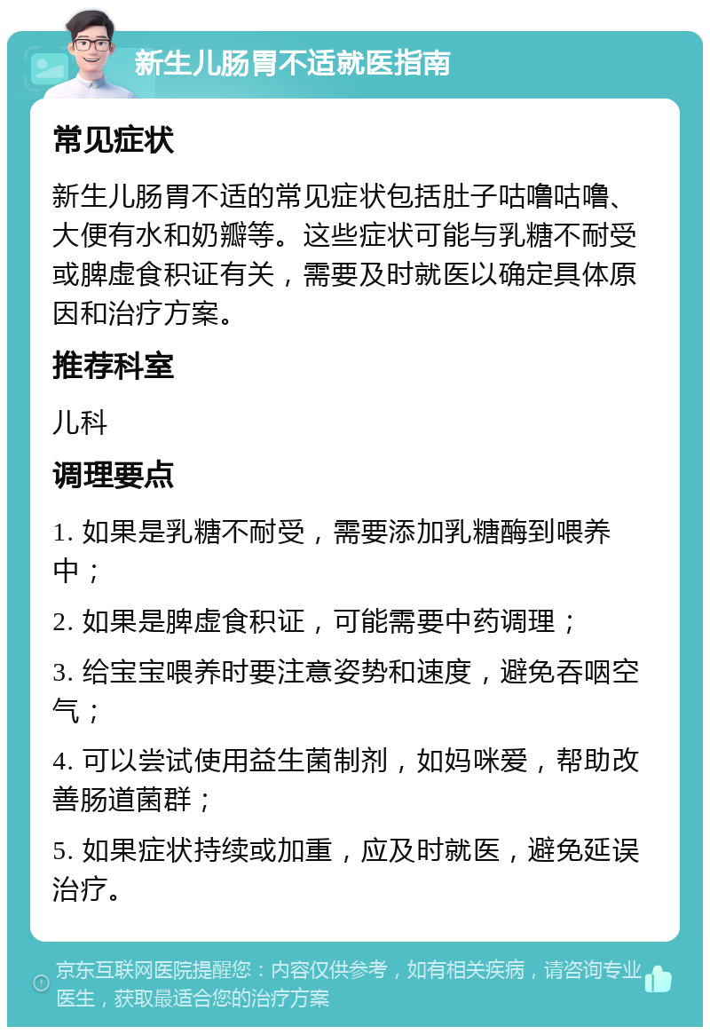 新生儿肠胃不适就医指南 常见症状 新生儿肠胃不适的常见症状包括肚子咕噜咕噜、大便有水和奶瓣等。这些症状可能与乳糖不耐受或脾虚食积证有关，需要及时就医以确定具体原因和治疗方案。 推荐科室 儿科 调理要点 1. 如果是乳糖不耐受，需要添加乳糖酶到喂养中； 2. 如果是脾虚食积证，可能需要中药调理； 3. 给宝宝喂养时要注意姿势和速度，避免吞咽空气； 4. 可以尝试使用益生菌制剂，如妈咪爱，帮助改善肠道菌群； 5. 如果症状持续或加重，应及时就医，避免延误治疗。