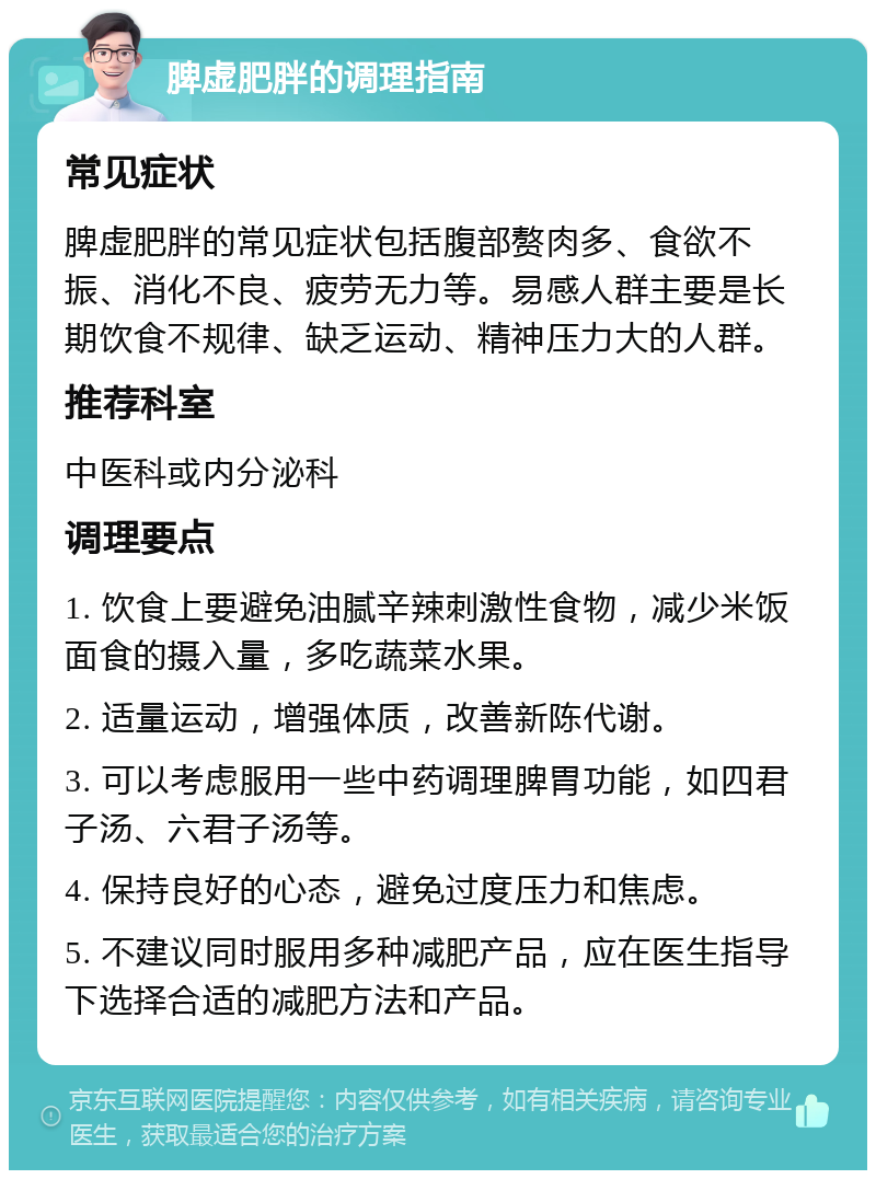 脾虚肥胖的调理指南 常见症状 脾虚肥胖的常见症状包括腹部赘肉多、食欲不振、消化不良、疲劳无力等。易感人群主要是长期饮食不规律、缺乏运动、精神压力大的人群。 推荐科室 中医科或内分泌科 调理要点 1. 饮食上要避免油腻辛辣刺激性食物，减少米饭面食的摄入量，多吃蔬菜水果。 2. 适量运动，增强体质，改善新陈代谢。 3. 可以考虑服用一些中药调理脾胃功能，如四君子汤、六君子汤等。 4. 保持良好的心态，避免过度压力和焦虑。 5. 不建议同时服用多种减肥产品，应在医生指导下选择合适的减肥方法和产品。