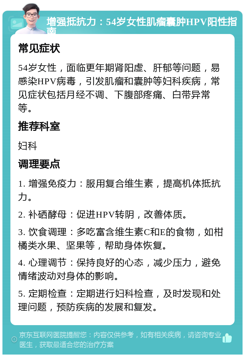 增强抵抗力：54岁女性肌瘤囊肿HPV阳性指南 常见症状 54岁女性，面临更年期肾阳虚、肝郁等问题，易感染HPV病毒，引发肌瘤和囊肿等妇科疾病，常见症状包括月经不调、下腹部疼痛、白带异常等。 推荐科室 妇科 调理要点 1. 增强免疫力：服用复合维生素，提高机体抵抗力。 2. 补硒酵母：促进HPV转阴，改善体质。 3. 饮食调理：多吃富含维生素C和E的食物，如柑橘类水果、坚果等，帮助身体恢复。 4. 心理调节：保持良好的心态，减少压力，避免情绪波动对身体的影响。 5. 定期检查：定期进行妇科检查，及时发现和处理问题，预防疾病的发展和复发。