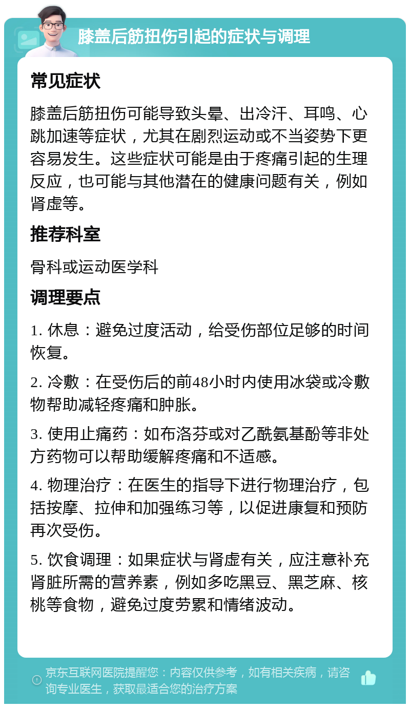 膝盖后筋扭伤引起的症状与调理 常见症状 膝盖后筋扭伤可能导致头晕、出冷汗、耳鸣、心跳加速等症状，尤其在剧烈运动或不当姿势下更容易发生。这些症状可能是由于疼痛引起的生理反应，也可能与其他潜在的健康问题有关，例如肾虚等。 推荐科室 骨科或运动医学科 调理要点 1. 休息：避免过度活动，给受伤部位足够的时间恢复。 2. 冷敷：在受伤后的前48小时内使用冰袋或冷敷物帮助减轻疼痛和肿胀。 3. 使用止痛药：如布洛芬或对乙酰氨基酚等非处方药物可以帮助缓解疼痛和不适感。 4. 物理治疗：在医生的指导下进行物理治疗，包括按摩、拉伸和加强练习等，以促进康复和预防再次受伤。 5. 饮食调理：如果症状与肾虚有关，应注意补充肾脏所需的营养素，例如多吃黑豆、黑芝麻、核桃等食物，避免过度劳累和情绪波动。