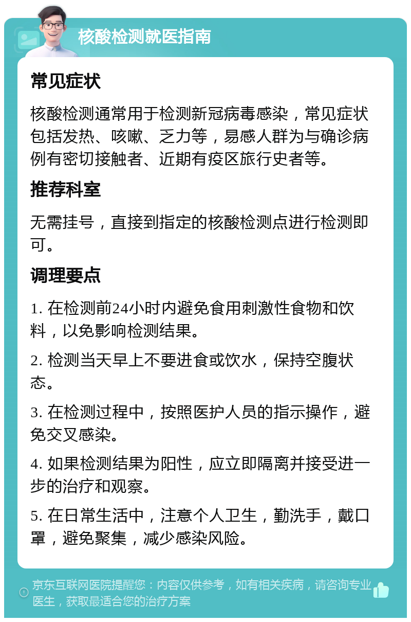 核酸检测就医指南 常见症状 核酸检测通常用于检测新冠病毒感染，常见症状包括发热、咳嗽、乏力等，易感人群为与确诊病例有密切接触者、近期有疫区旅行史者等。 推荐科室 无需挂号，直接到指定的核酸检测点进行检测即可。 调理要点 1. 在检测前24小时内避免食用刺激性食物和饮料，以免影响检测结果。 2. 检测当天早上不要进食或饮水，保持空腹状态。 3. 在检测过程中，按照医护人员的指示操作，避免交叉感染。 4. 如果检测结果为阳性，应立即隔离并接受进一步的治疗和观察。 5. 在日常生活中，注意个人卫生，勤洗手，戴口罩，避免聚集，减少感染风险。