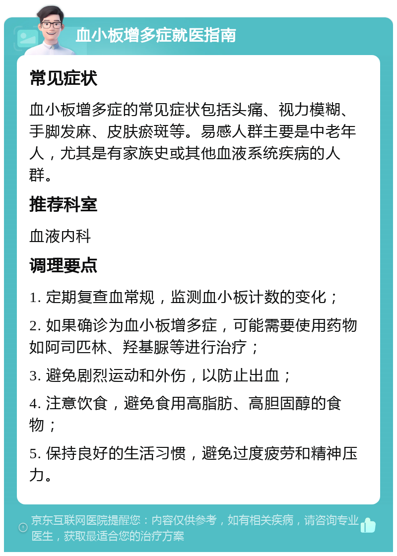 血小板增多症就医指南 常见症状 血小板增多症的常见症状包括头痛、视力模糊、手脚发麻、皮肤瘀斑等。易感人群主要是中老年人，尤其是有家族史或其他血液系统疾病的人群。 推荐科室 血液内科 调理要点 1. 定期复查血常规，监测血小板计数的变化； 2. 如果确诊为血小板增多症，可能需要使用药物如阿司匹林、羟基脲等进行治疗； 3. 避免剧烈运动和外伤，以防止出血； 4. 注意饮食，避免食用高脂肪、高胆固醇的食物； 5. 保持良好的生活习惯，避免过度疲劳和精神压力。