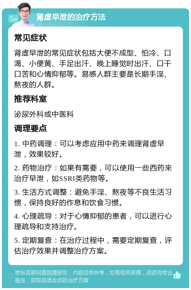 肾虚早泄的治疗方法 常见症状 肾虚早泄的常见症状包括大便不成型、怕冷、口渴、小便黄、手足出汗、晚上睡觉时出汗、口干口苦和心情抑郁等。易感人群主要是长期手淫、熬夜的人群。 推荐科室 泌尿外科或中医科 调理要点 1. 中药调理：可以考虑应用中药来调理肾虚早泄，效果较好。 2. 药物治疗：如果有需要，可以使用一些西药来治疗早泄，如SSRI类药物等。 3. 生活方式调整：避免手淫、熬夜等不良生活习惯，保持良好的作息和饮食习惯。 4. 心理疏导：对于心情抑郁的患者，可以进行心理疏导和支持治疗。 5. 定期复查：在治疗过程中，需要定期复查，评估治疗效果并调整治疗方案。