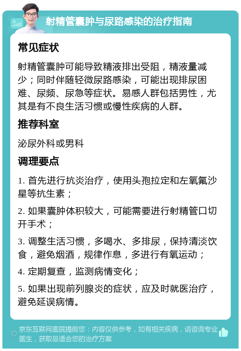 射精管囊肿与尿路感染的治疗指南 常见症状 射精管囊肿可能导致精液排出受阻，精液量减少；同时伴随轻微尿路感染，可能出现排尿困难、尿频、尿急等症状。易感人群包括男性，尤其是有不良生活习惯或慢性疾病的人群。 推荐科室 泌尿外科或男科 调理要点 1. 首先进行抗炎治疗，使用头孢拉定和左氧氟沙星等抗生素； 2. 如果囊肿体积较大，可能需要进行射精管口切开手术； 3. 调整生活习惯，多喝水、多排尿，保持清淡饮食，避免烟酒，规律作息，多进行有氧运动； 4. 定期复查，监测病情变化； 5. 如果出现前列腺炎的症状，应及时就医治疗，避免延误病情。