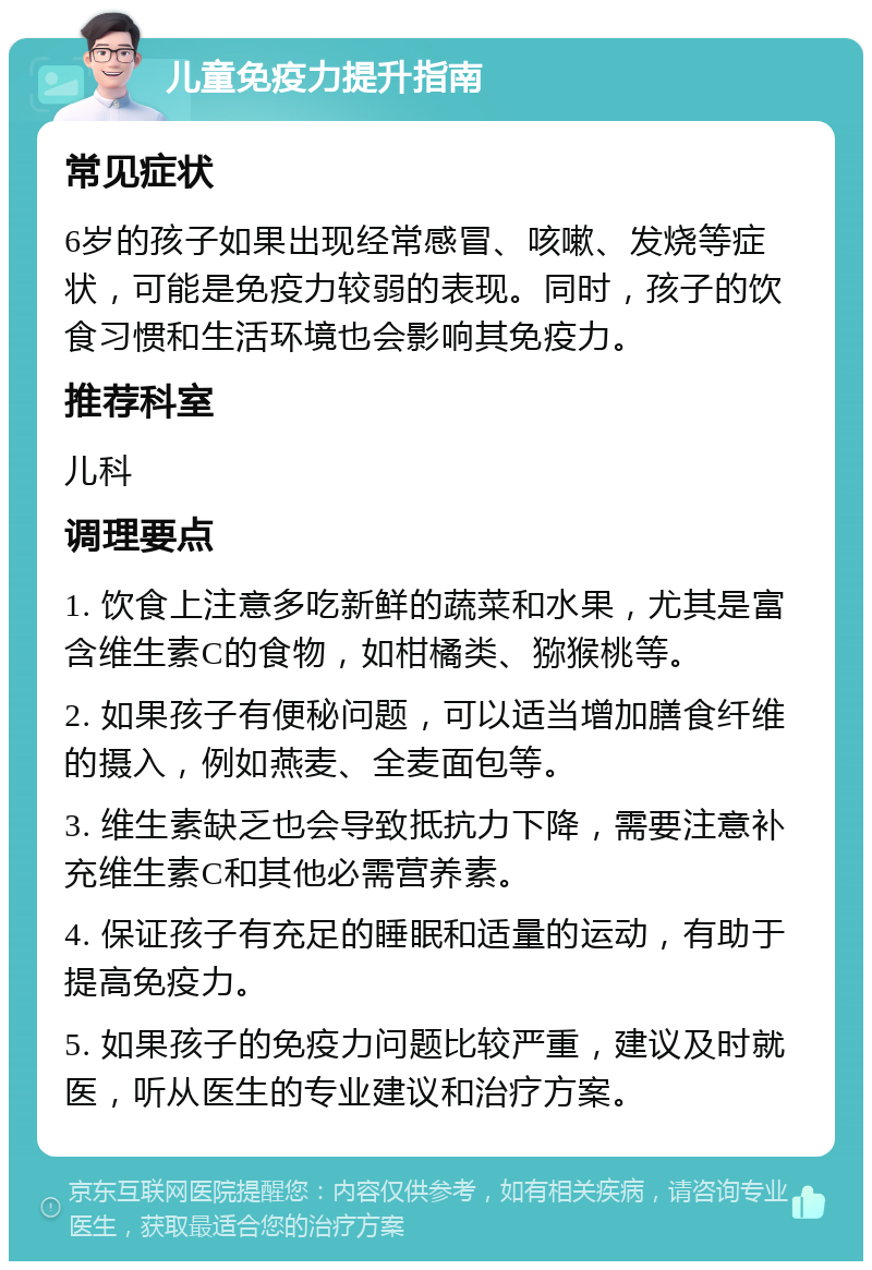 儿童免疫力提升指南 常见症状 6岁的孩子如果出现经常感冒、咳嗽、发烧等症状，可能是免疫力较弱的表现。同时，孩子的饮食习惯和生活环境也会影响其免疫力。 推荐科室 儿科 调理要点 1. 饮食上注意多吃新鲜的蔬菜和水果，尤其是富含维生素C的食物，如柑橘类、猕猴桃等。 2. 如果孩子有便秘问题，可以适当增加膳食纤维的摄入，例如燕麦、全麦面包等。 3. 维生素缺乏也会导致抵抗力下降，需要注意补充维生素C和其他必需营养素。 4. 保证孩子有充足的睡眠和适量的运动，有助于提高免疫力。 5. 如果孩子的免疫力问题比较严重，建议及时就医，听从医生的专业建议和治疗方案。